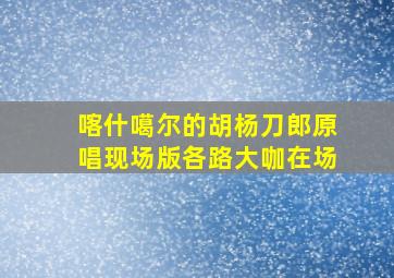 喀什噶尔的胡杨刀郎原唱现场版各路大咖在场