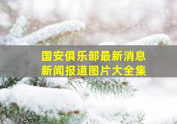 国安俱乐部最新消息新闻报道图片大全集