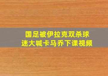 国足被伊拉克双杀球迷大喊卡马乔下课视频