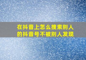 在抖音上怎么搜索别人的抖音号不被别人发现