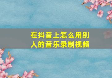 在抖音上怎么用别人的音乐录制视频