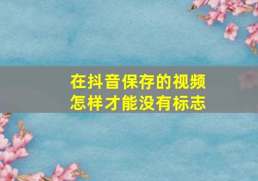 在抖音保存的视频怎样才能没有标志