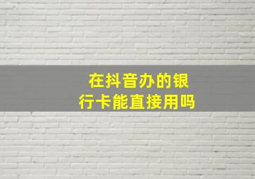 在抖音办的银行卡能直接用吗