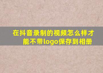 在抖音录制的视频怎么样才能不带logo保存到相册