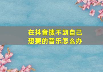 在抖音搜不到自己想要的音乐怎么办