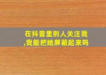 在抖音里别人关注我,我能把她屏蔽起来吗