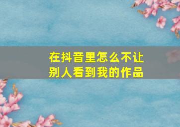 在抖音里怎么不让别人看到我的作品