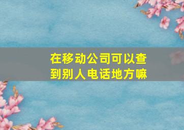 在移动公司可以查到别人电话地方嘛