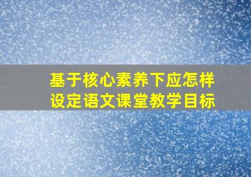 基于核心素养下应怎样设定语文课堂教学目标