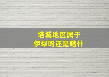 塔城地区属于伊犁吗还是喀什