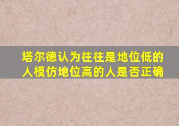 塔尔德认为往往是地位低的人模仿地位高的人是否正确