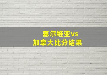 塞尔维亚vs加拿大比分结果