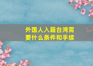 外国人入籍台湾需要什么条件和手续