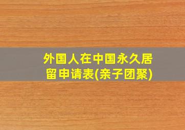 外国人在中国永久居留申请表(亲子团聚)