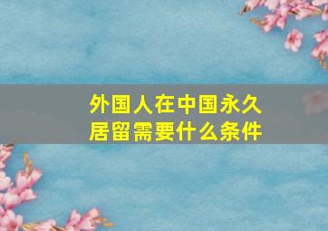 外国人在中国永久居留需要什么条件