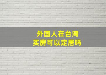 外国人在台湾买房可以定居吗