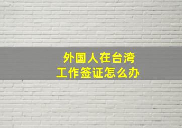 外国人在台湾工作签证怎么办