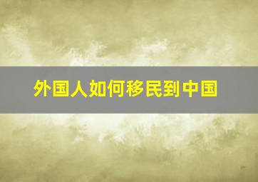 外国人如何移民到中国