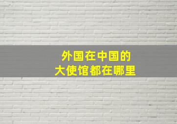 外国在中国的大使馆都在哪里