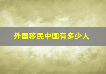 外国移民中国有多少人