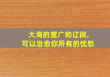 大海的宽广和辽阔,可以治愈你所有的忧愁