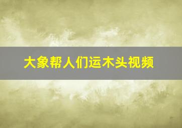 大象帮人们运木头视频