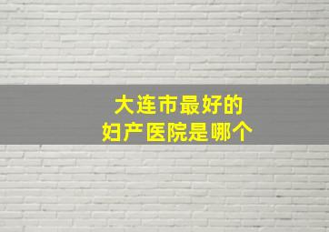 大连市最好的妇产医院是哪个