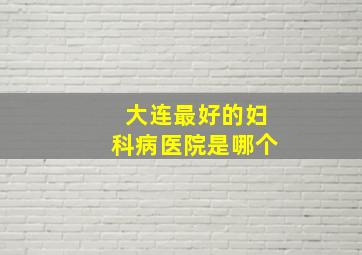 大连最好的妇科病医院是哪个