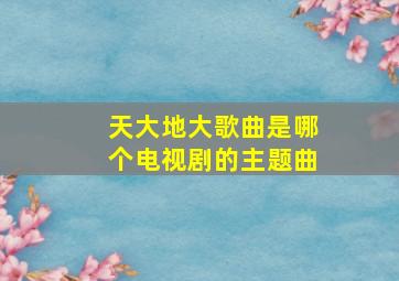 天大地大歌曲是哪个电视剧的主题曲