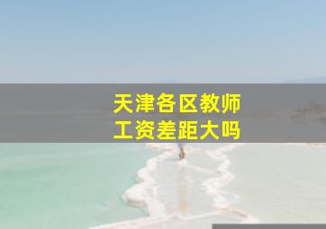 天津各区教师工资差距大吗