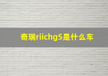 奇瑞riichg5是什么车