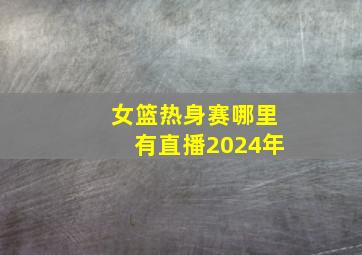 女篮热身赛哪里有直播2024年