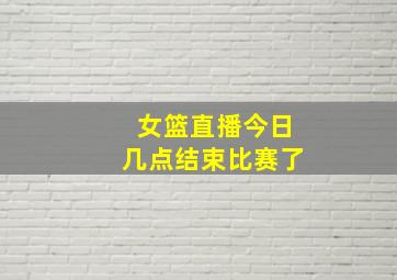 女篮直播今日几点结束比赛了