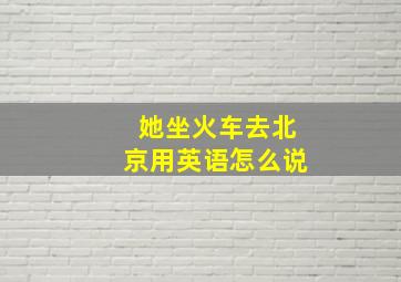 她坐火车去北京用英语怎么说