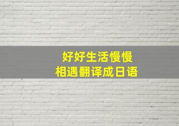 好好生活慢慢相遇翻译成日语