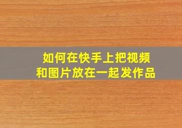 如何在快手上把视频和图片放在一起发作品