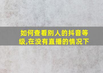 如何查看别人的抖音等级,在没有直播的情况下