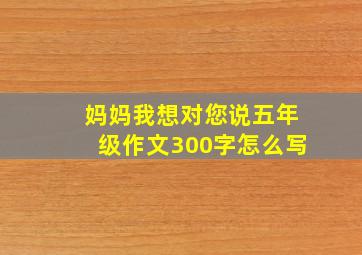 妈妈我想对您说五年级作文300字怎么写