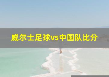 威尔士足球vs中国队比分