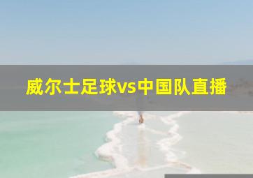 威尔士足球vs中国队直播