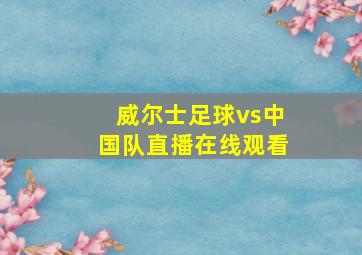 威尔士足球vs中国队直播在线观看