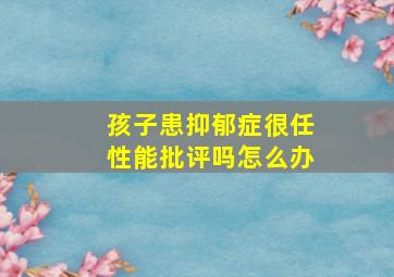 孩子患抑郁症很任性能批评吗怎么办