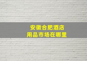 安徽合肥酒店用品市场在哪里