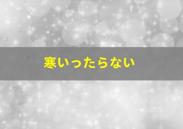 寒いったらない