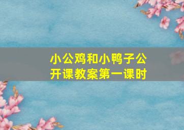 小公鸡和小鸭子公开课教案第一课时