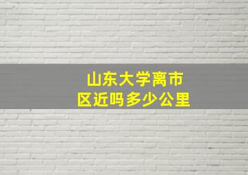 山东大学离市区近吗多少公里