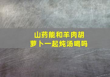 山药能和羊肉胡萝卜一起炖汤喝吗