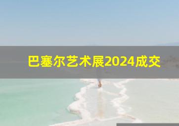 巴塞尔艺术展2024成交