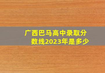 广西巴马高中录取分数线2023年是多少