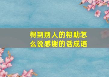 得到别人的帮助怎么说感谢的话成语